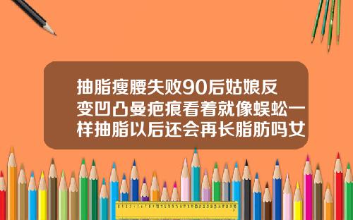 抽脂瘦腰失败90后姑娘反变凹凸曼疤痕看着就像蜈蚣一样抽脂以后还会再长脂肪吗女生