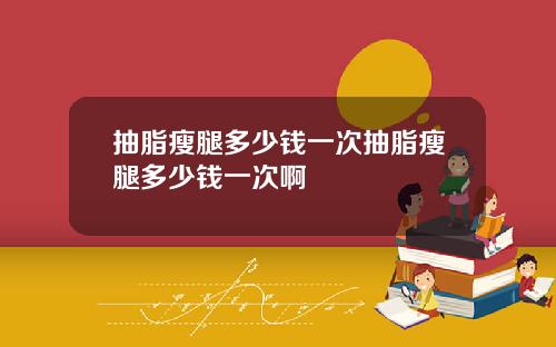 抽脂瘦腿多少钱一次抽脂瘦腿多少钱一次啊