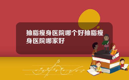 抽脂瘦身医院哪个好抽脂瘦身医院哪家好