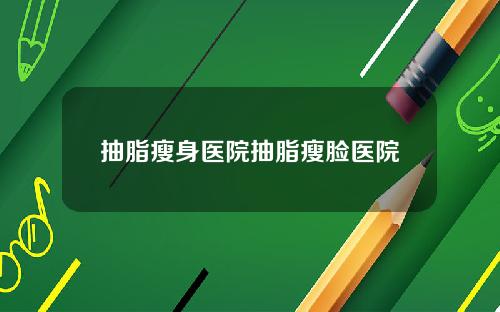 抽脂瘦身医院抽脂瘦脸医院