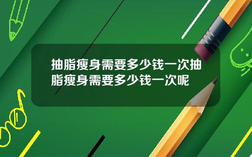 抽脂瘦身需要多少钱一次抽脂瘦身需要多少钱一次呢