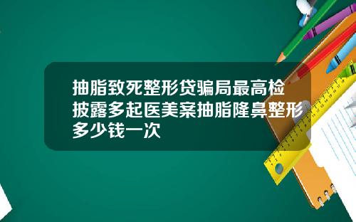 抽脂致死整形贷骗局最高检披露多起医美案抽脂隆鼻整形多少钱一次