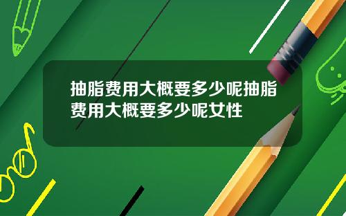 抽脂费用大概要多少呢抽脂费用大概要多少呢女性