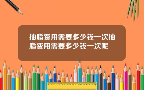 抽脂费用需要多少钱一次抽脂费用需要多少钱一次呢