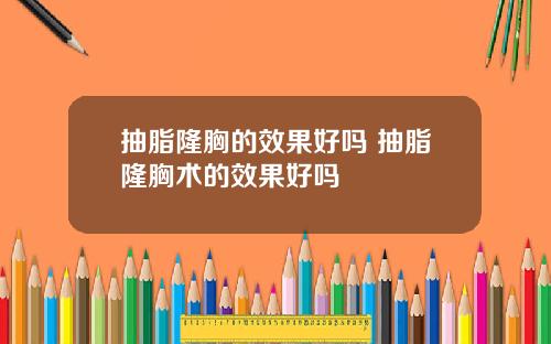 抽脂隆胸的效果好吗 抽脂隆胸术的效果好吗