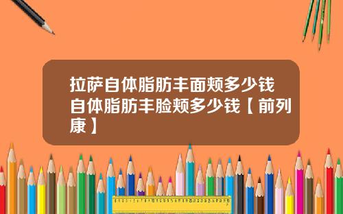 拉萨自体脂肪丰面颊多少钱自体脂肪丰脸颊多少钱【前列康】
