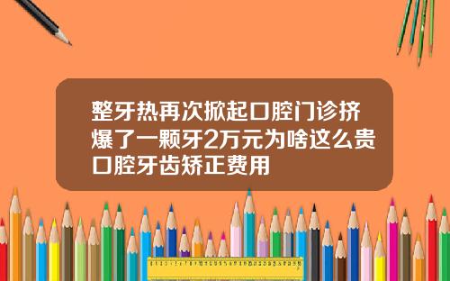 整牙热再次掀起口腔门诊挤爆了一颗牙2万元为啥这么贵口腔牙齿矫正费用