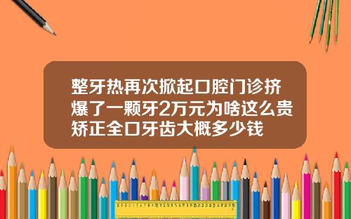 整牙热再次掀起口腔门诊挤爆了一颗牙2万元为啥这么贵矫正全口牙齿大概多少钱