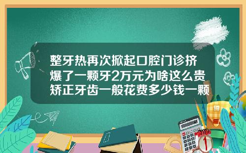 整牙热再次掀起口腔门诊挤爆了一颗牙2万元为啥这么贵矫正牙齿一般花费多少钱一颗
