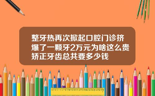 整牙热再次掀起口腔门诊挤爆了一颗牙2万元为啥这么贵矫正牙齿总共要多少钱