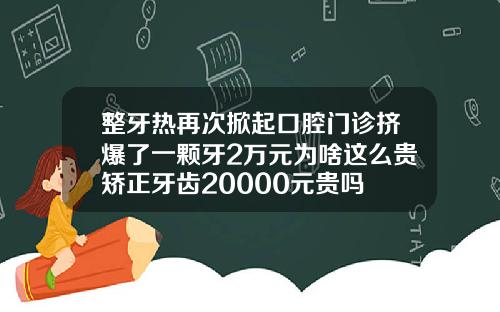 整牙热再次掀起口腔门诊挤爆了一颗牙2万元为啥这么贵矫正牙齿20000元贵吗