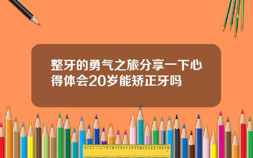 整牙的勇气之旅分享一下心得体会20岁能矫正牙吗
