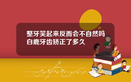 整牙笑起来反而会不自然吗白鹿牙齿矫正了多久