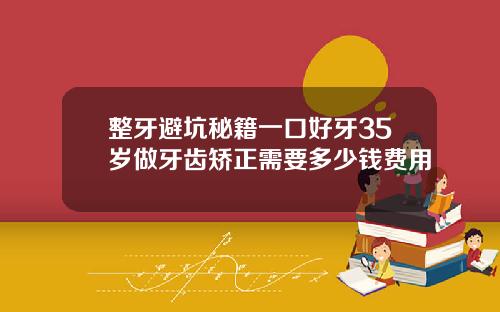 整牙避坑秘籍一口好牙35岁做牙齿矫正需要多少钱费用