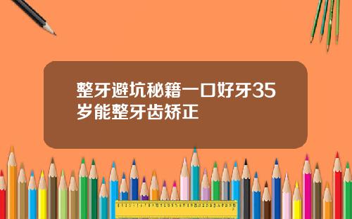 整牙避坑秘籍一口好牙35岁能整牙齿矫正