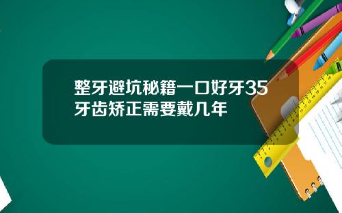 整牙避坑秘籍一口好牙35牙齿矫正需要戴几年