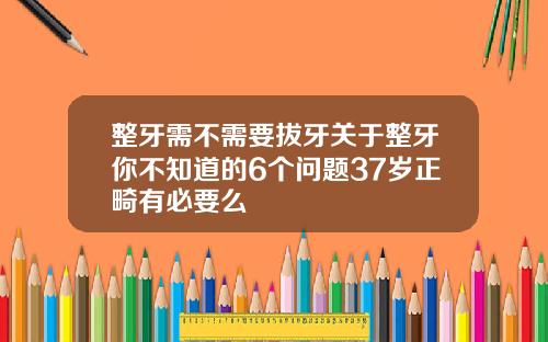 整牙需不需要拔牙关于整牙你不知道的6个问题37岁正畸有必要么