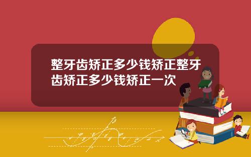 整牙齿矫正多少钱矫正整牙齿矫正多少钱矫正一次