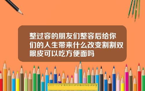 整过容的朋友们整容后给你们的人生带来什么改变割割双眼皮可以吃方便面吗