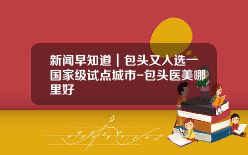 新闻早知道｜包头又入选一国家级试点城市-包头医美哪里好