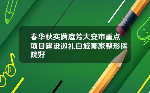 春华秋实满庭芳大安市重点项目建设巡礼白城哪家整形医院好