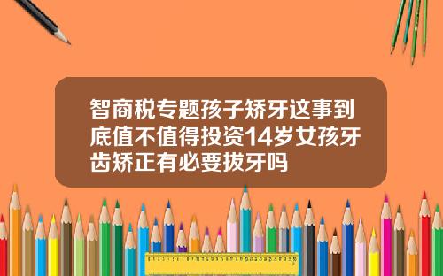 智商税专题孩子矫牙这事到底值不值得投资14岁女孩牙齿矫正有必要拔牙吗