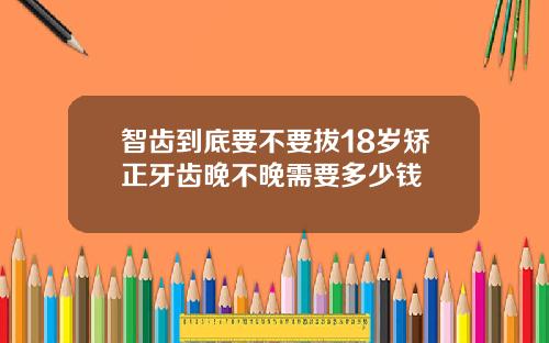 智齿到底要不要拔18岁矫正牙齿晚不晚需要多少钱