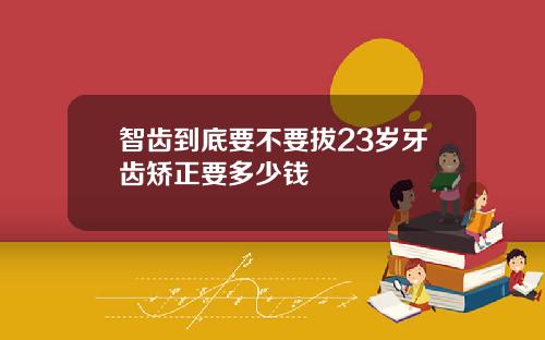 智齿到底要不要拔23岁牙齿矫正要多少钱