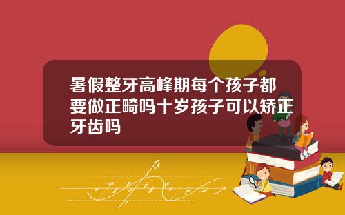 暑假整牙高峰期每个孩子都要做正畸吗十岁孩子可以矫正牙齿吗