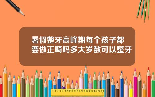 暑假整牙高峰期每个孩子都要做正畸吗多大岁数可以整牙