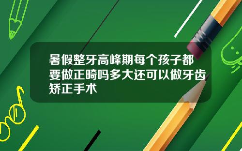 暑假整牙高峰期每个孩子都要做正畸吗多大还可以做牙齿矫正手术