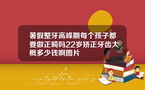 暑假整牙高峰期每个孩子都要做正畸吗22岁矫正牙齿大概多少钱啊图片
