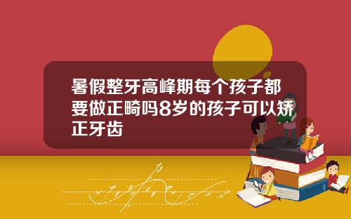 暑假整牙高峰期每个孩子都要做正畸吗8岁的孩子可以矫正牙齿