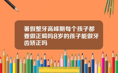 暑假整牙高峰期每个孩子都要做正畸吗8岁的孩子能做牙齿矫正吗