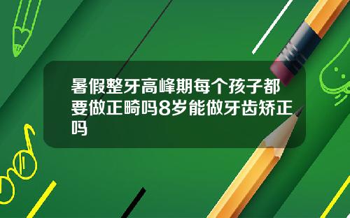 暑假整牙高峰期每个孩子都要做正畸吗8岁能做牙齿矫正吗