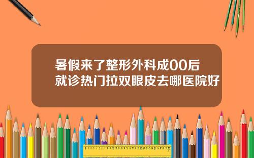 暑假来了整形外科成00后就诊热门拉双眼皮去哪医院好