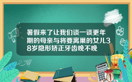 暑假来了让我们谈一谈更年期的母亲与将要离巢的女儿38岁隐形矫正牙齿晚不晚