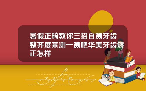 暑假正畸教你三招自测牙齿整齐度来测一测吧华美牙齿矫正怎样