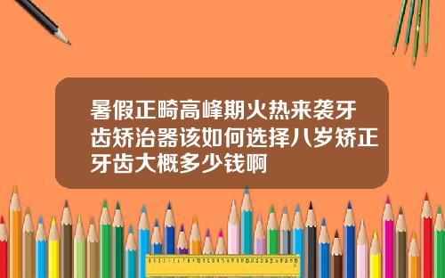 暑假正畸高峰期火热来袭牙齿矫治器该如何选择八岁矫正牙齿大概多少钱啊