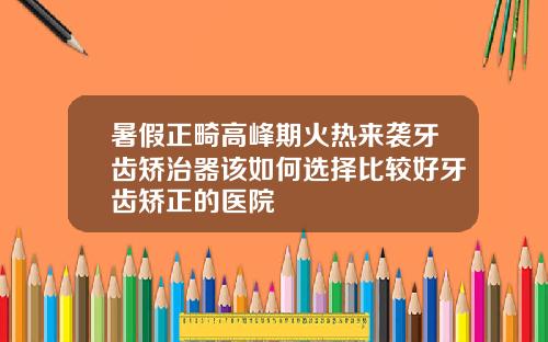 暑假正畸高峰期火热来袭牙齿矫治器该如何选择比较好牙齿矫正的医院