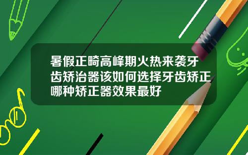 暑假正畸高峰期火热来袭牙齿矫治器该如何选择牙齿矫正哪种矫正器效果最好