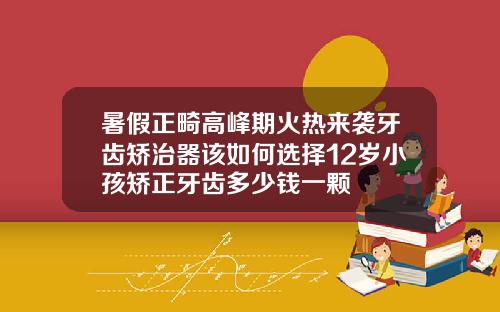 暑假正畸高峰期火热来袭牙齿矫治器该如何选择12岁小孩矫正牙齿多少钱一颗