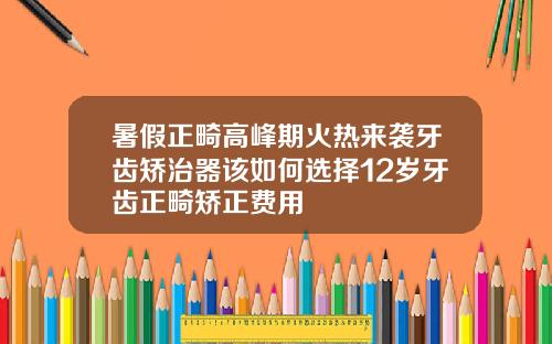 暑假正畸高峰期火热来袭牙齿矫治器该如何选择12岁牙齿正畸矫正费用