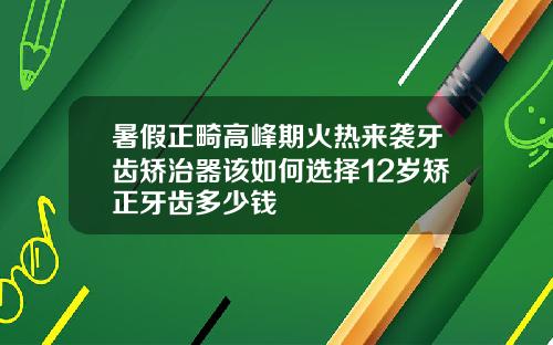 暑假正畸高峰期火热来袭牙齿矫治器该如何选择12岁矫正牙齿多少钱