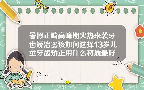 暑假正畸高峰期火热来袭牙齿矫治器该如何选择13岁儿童牙齿矫正用什么材质最好