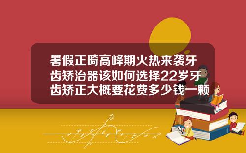 暑假正畸高峰期火热来袭牙齿矫治器该如何选择22岁牙齿矫正大概要花费多少钱一颗牙