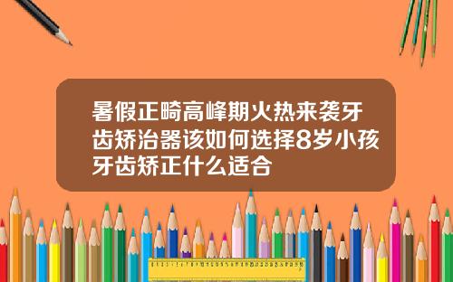 暑假正畸高峰期火热来袭牙齿矫治器该如何选择8岁小孩牙齿矫正什么适合