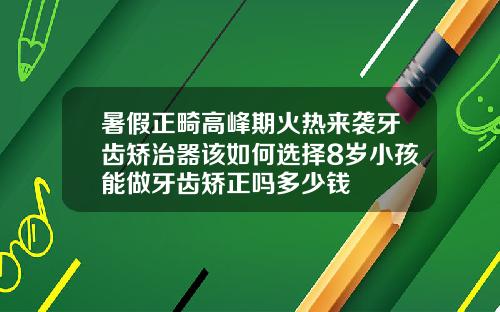 暑假正畸高峰期火热来袭牙齿矫治器该如何选择8岁小孩能做牙齿矫正吗多少钱