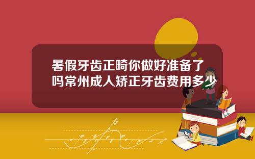 暑假牙齿正畸你做好准备了吗常州成人矫正牙齿费用多少