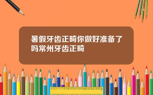 暑假牙齿正畸你做好准备了吗常州牙齿正畸